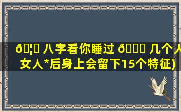 🦅 八字看你睡过 🐒 几个人(女人*
后身上会留下15个特征)